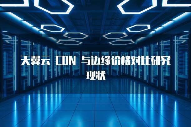 天翼云 CDN 与边缘价格对比研究现状