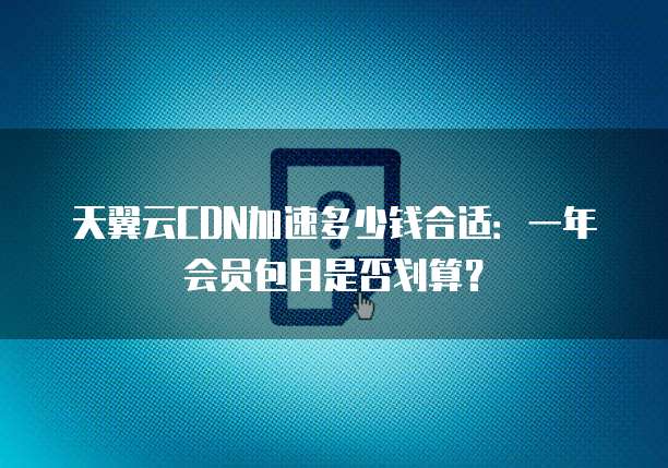 天翼云CDN加速多少钱合适:一年会员包月是否划算?