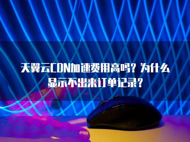 天翼云CDN加速费用高吗?为什么显示不出来订单记录?