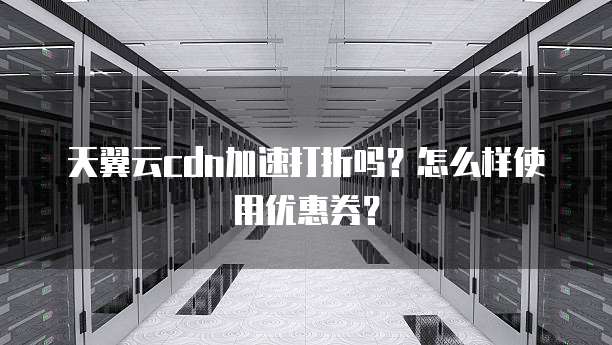 天翼云cdn加速打折吗？怎么样使用优惠券？
