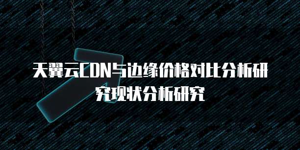 天翼云CDN与边缘价格对比分析研究现状分析研究