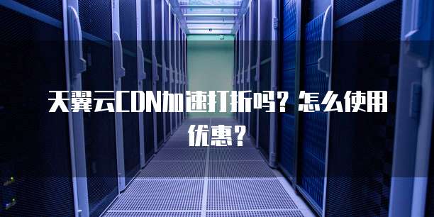 天翼云CDN加速打折吗？怎么使用优惠？