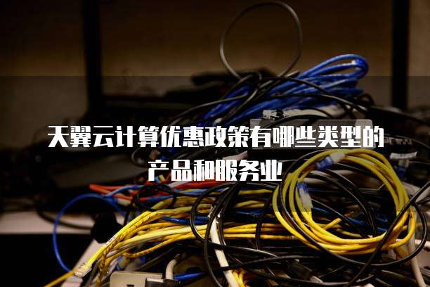 天翼云计算优惠政策有哪些类型的产品和服务业