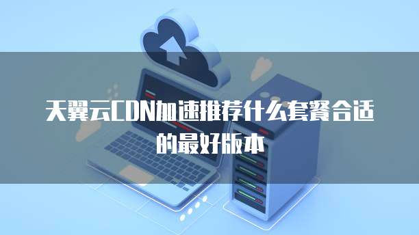 天翼云CDN加速推荐什么套餐合适的最好版本