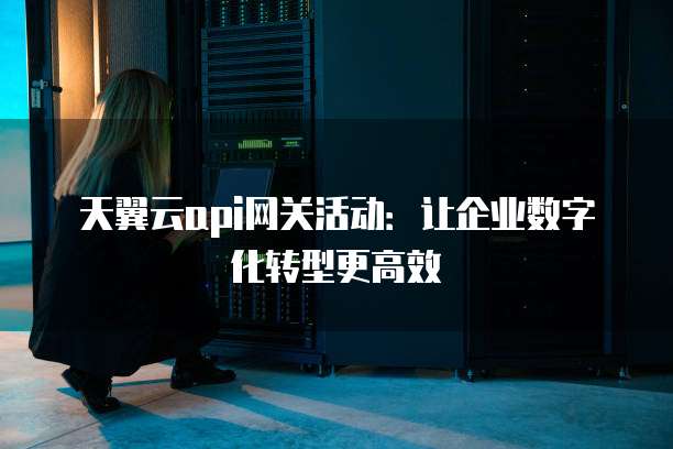 天翼云api网关活动:让企业数字化转型更高效