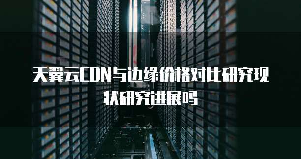 天翼云CDN与边缘价格对比研究现状研究进展吗