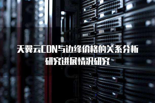 天翼云CDN与边缘价格的关系分析研究进展情况研究