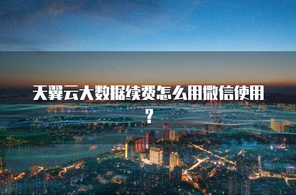 天翼云大数据续费怎么用微信使用?