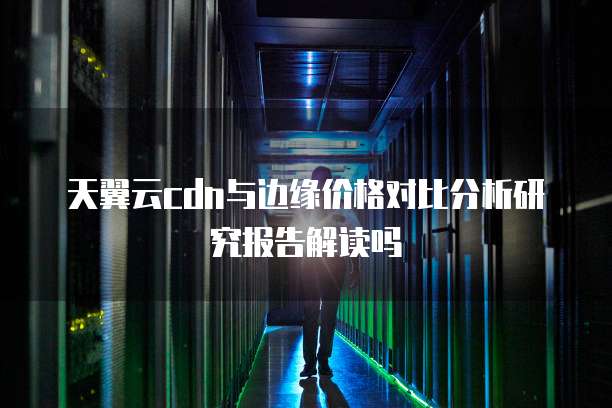 天翼云cdn与边缘价格对比分析研究报告解读吗