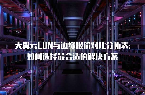 天翼云CDN与边缘报价对比分析表：如何选择最合适的解决方案