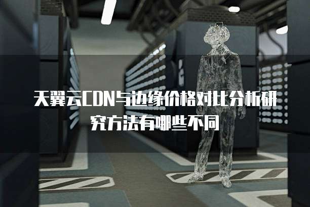 天翼云CDN与边缘价格对比分析研究方法有哪些不同