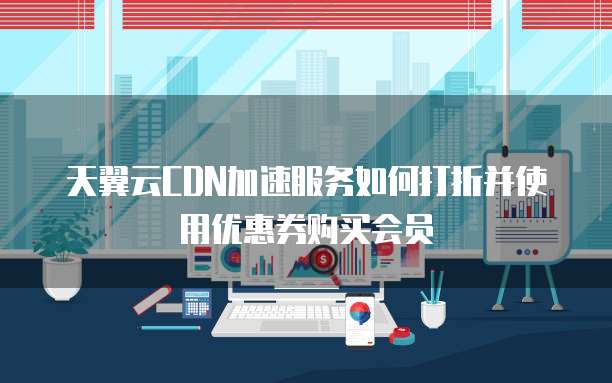 天翼云CDN加速服务如何打折并使用优惠券购买会员