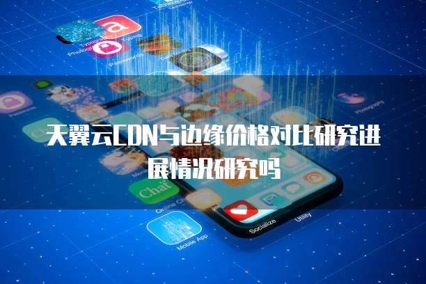 天翼云CDN与边缘价格对比研究进展情况研究吗