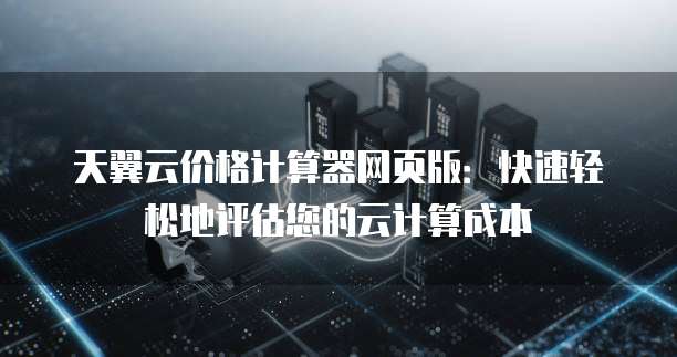 天翼云价格计算器网页版：快速轻松地评估您的云计算成本