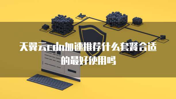 天翼云cdn加速推荐什么套餐合适的最好使用吗
