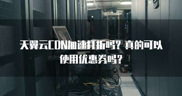 天翼云CDN加速打折吗？真的可以使用优惠券吗？