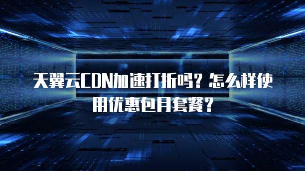 天翼云CDN加速打折吗？怎么样使用优惠包月套餐？