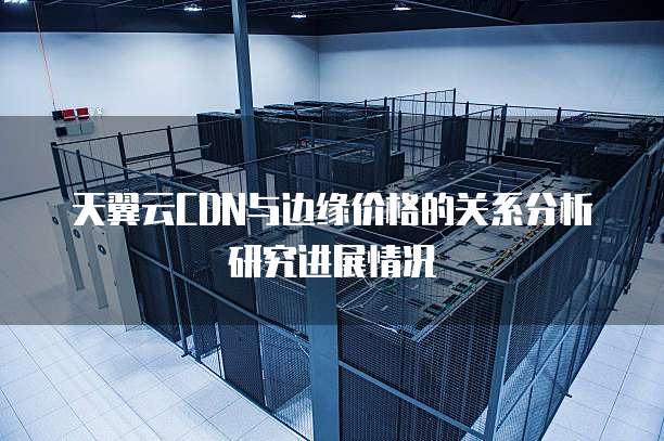 天翼云CDN与边缘价格的关系分析研究进展情况