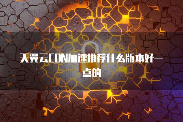 天翼云CDN加速推荐什么版本好一点的