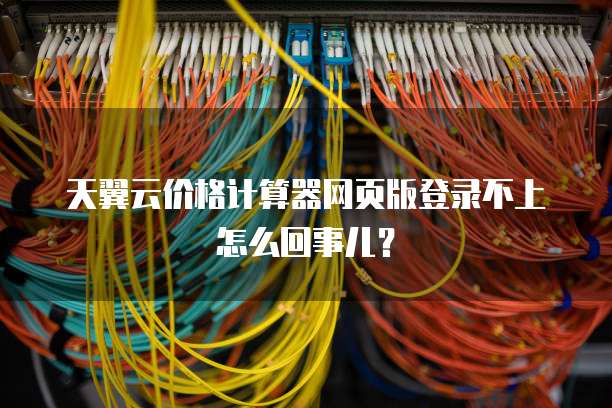 天翼云价格计算器网页版登录不上怎么回事儿？