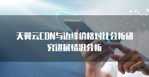 天翼云CDN与边缘价格对比分析研究进展情况分析