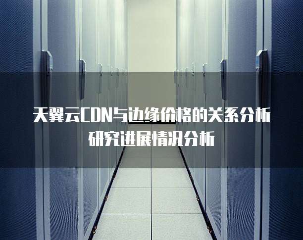 天翼云CDN与边缘价格的关系分析研究进展情况分析