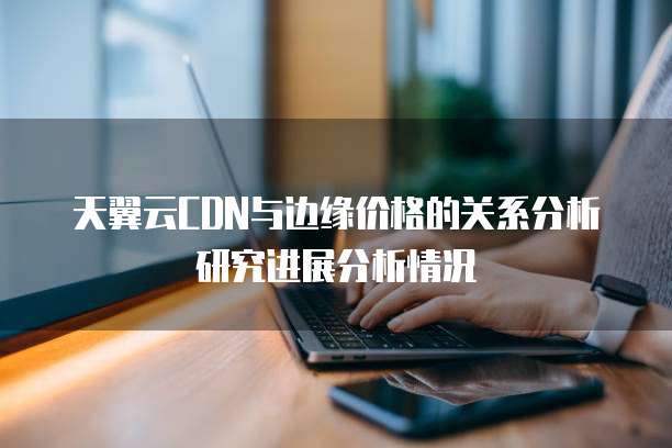 天翼云CDN与边缘价格的关系分析研究进展分析情况