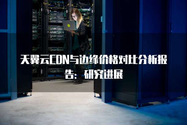 天翼云CDN与边缘价格对比分析报告:研究进展