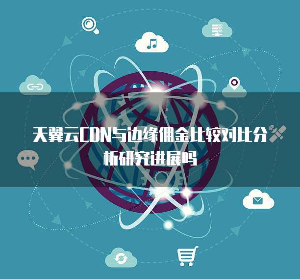 天翼云CDN与边缘佣金比较对比分析研究进展吗