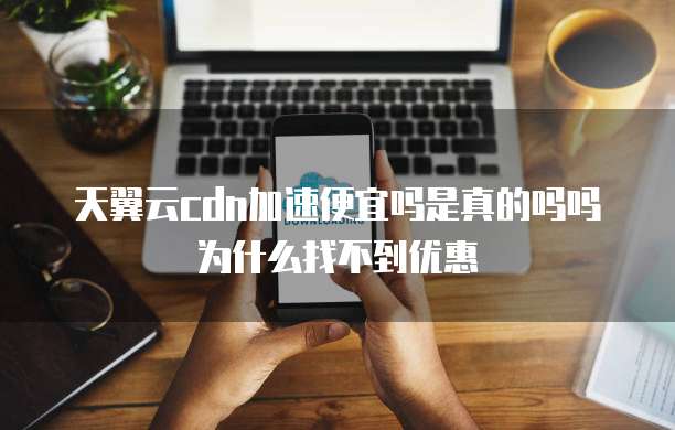 天翼云cdn加速便宜吗是真的吗吗为什么找不到优惠