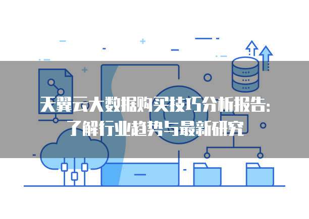 天翼云大数据购买技巧分析报告:了解行业趋势与最新研究