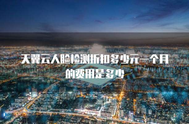 天翼云人脸检测折扣多少元一个月的费用是多少