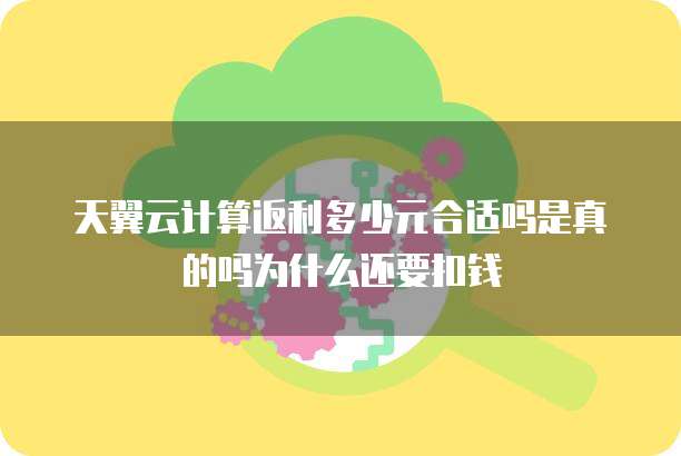 天翼云计算返利多少元合适吗是真的吗为什么还要扣钱