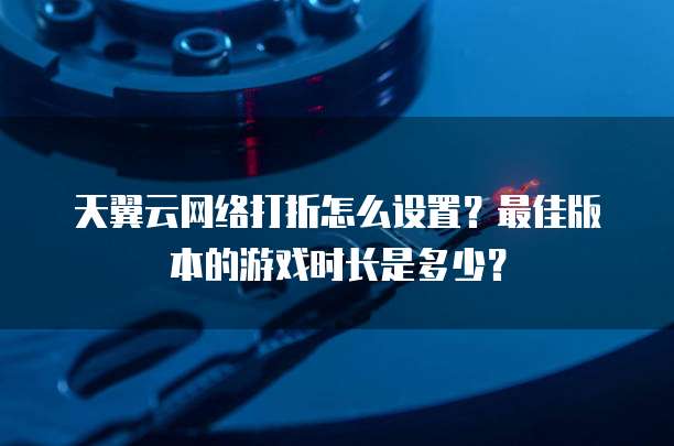 天翼云网络打折怎么设置?最佳版本的游戏时长是多少?