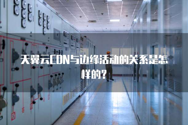 天翼云CDN与边缘活动的关系是怎样的?