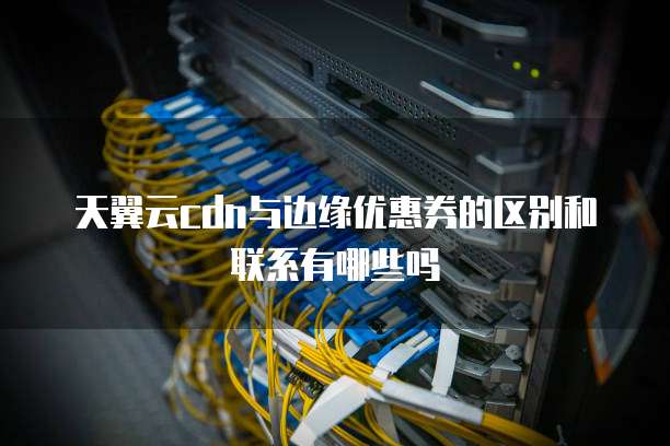 天翼云cdn与边缘优惠券的区别和联系有哪些吗
