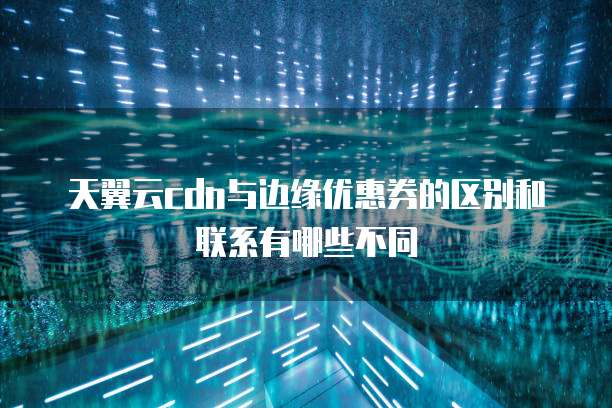 天翼云cdn与边缘优惠券的区别和联系有哪些不同
