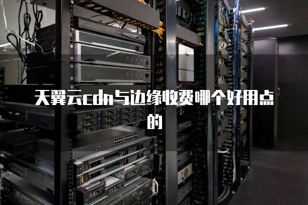 天翼云cdn与边缘收费哪个好用点的