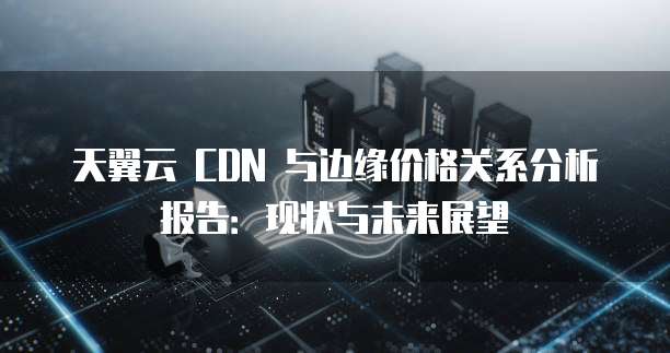 天翼云 CDN 与边缘价格关系分析报告：现状与未来展望