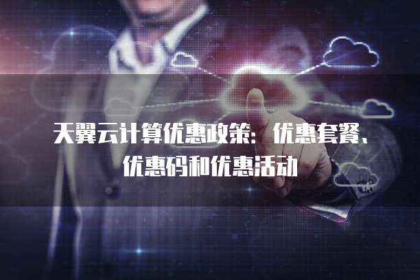 天翼云计算优惠政策：优惠套餐、优惠码和优惠活动