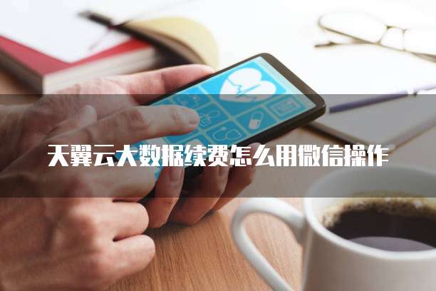 天翼云大数据续费怎么用微信操作