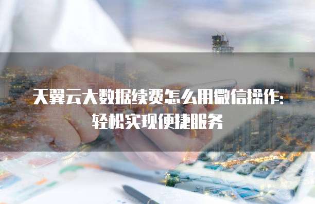 天翼云大数据续费怎么用微信操作:轻松实现便捷服务