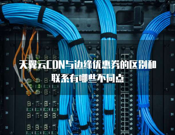 天翼云CDN与边缘优惠券的区别和联系有哪些不同点