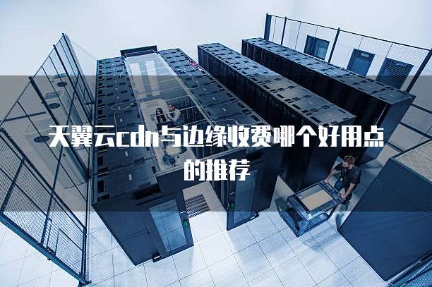 天翼云cdn与边缘收费哪个好用点的推荐
