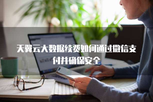 天翼云大数据续费如何通过微信支付并确保安全