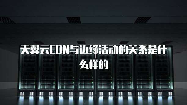 天翼云CDN与边缘活动的关系是什么样的