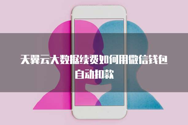 天翼云大数据续费如何用微信钱包自动扣款