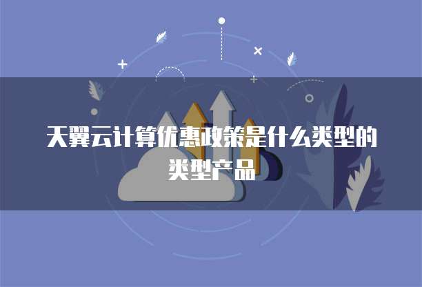 天翼云计算优惠政策是什么类型的类型产品
