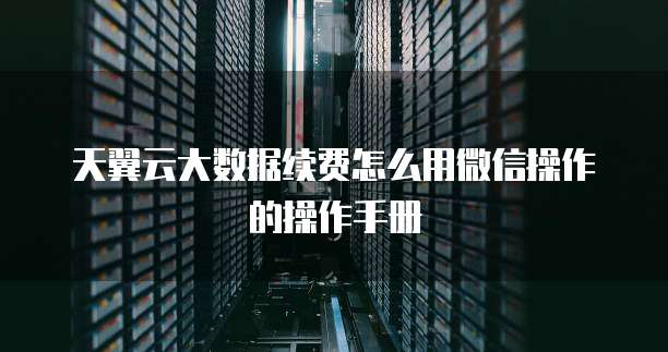 天翼云大数据续费怎么用微信操作的操作手册