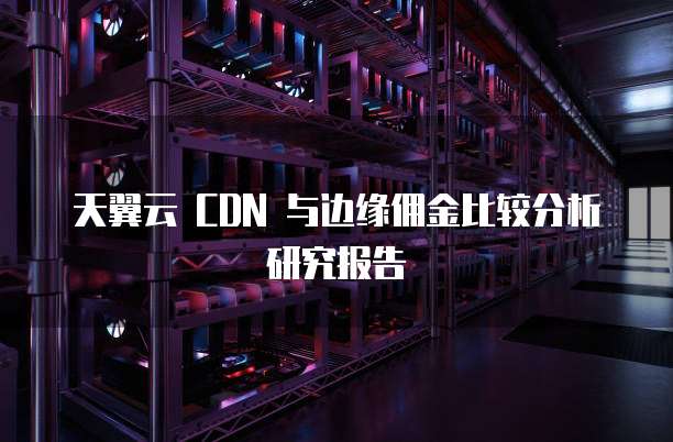 天翼云 CDN 与边缘佣金比较分析研究报告